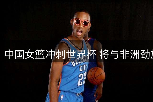 中国女篮冲刺世界杯 将与非洲劲旅尼日利亚展开三国热身