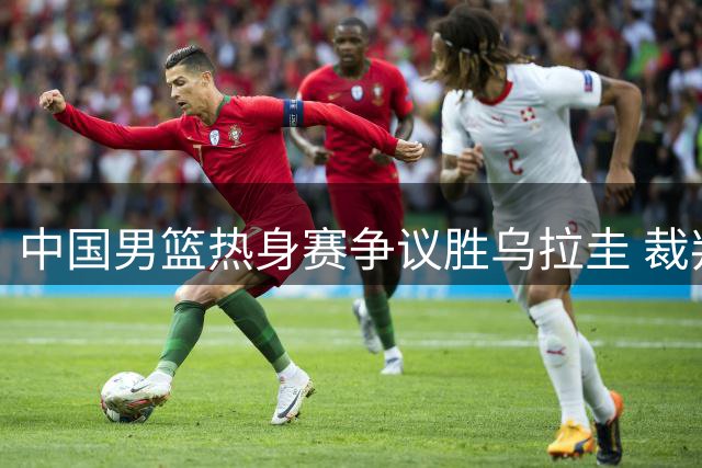 中国男篮热身赛争议胜乌拉圭 裁判判罚尺度引发质疑