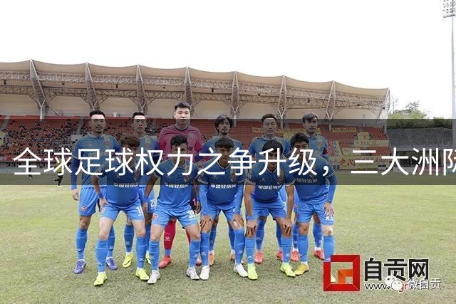 全球足球权力之争升级，三大洲际足联集体发声质疑国际足联决策