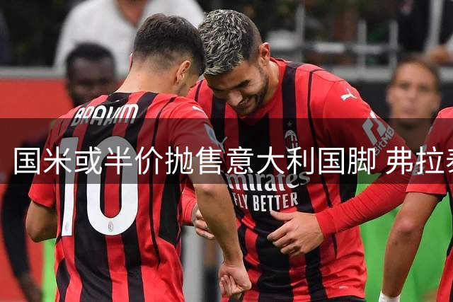 国米或半价抛售意大利国脚 弗拉泰西转会窗口引多队争夺