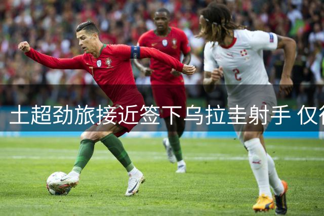 土超劲旅接近签下乌拉圭射手 仅待母队完成手续