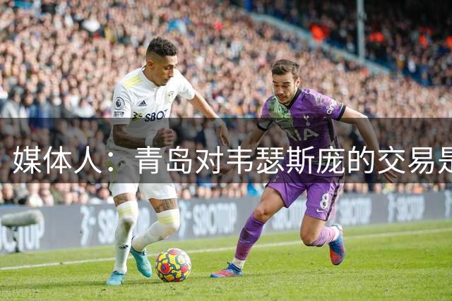 媒体人：青岛对韦瑟斯庞的交易是开放态度 高层后来介入决定续约