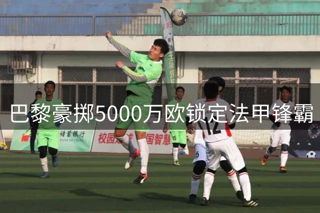 巴黎豪掷5000万欧锁定法甲锋霸 荷甲新星或成下个猎物