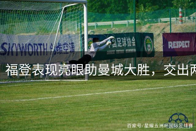 福登表现亮眼助曼城大胜，交出两助攻获评6.9分