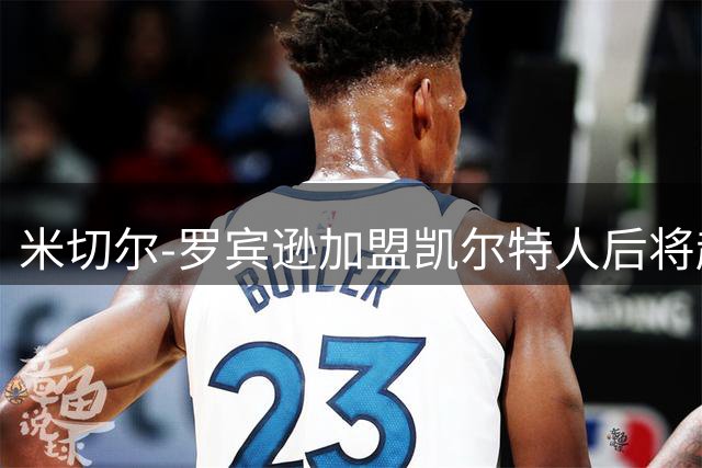 米切尔-罗宾逊加盟凯尔特人后将赴田纳西州立大学训练