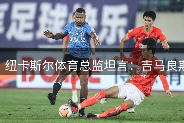 纽卡斯尔体育总监坦言：吉马良斯转会属无奈之举