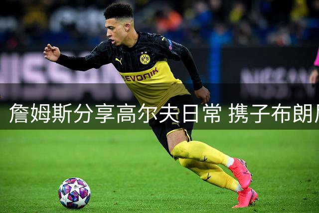詹姆斯分享高尔夫日常 携子布朗尼与队友里夫斯同场挥杆
