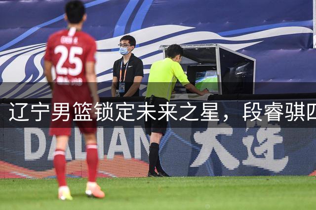 辽宁男篮锁定未来之星，段睿骐四年B类合约正式加盟