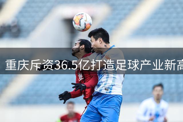 重庆斥资36.5亿打造足球产业新高地 铜梁龙俱乐部带动消费破15亿
