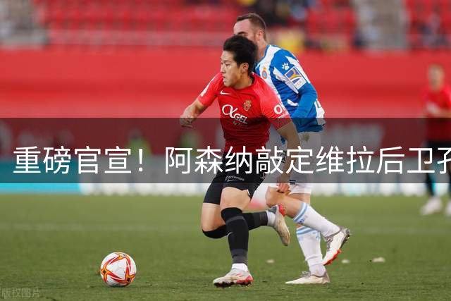重磅官宣！阿森纳敲定维拉后卫孔萨 转会费超5000万镑