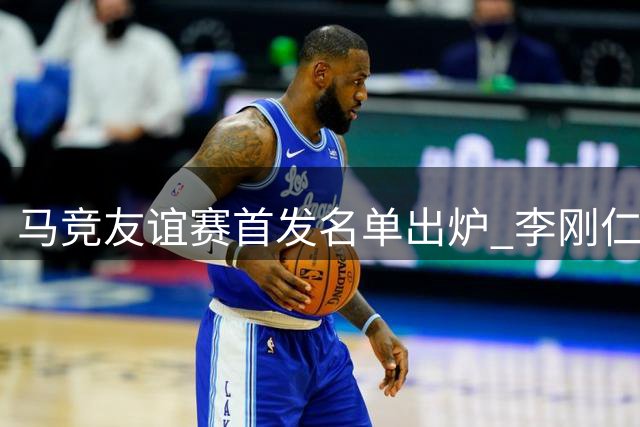 马竞友谊赛首发名单出炉 李刚仁格里马尔多领衔出战