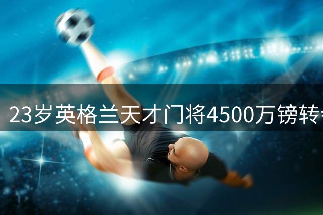 23岁英格兰天才门将4500万镑转会 创两项足坛新纪录