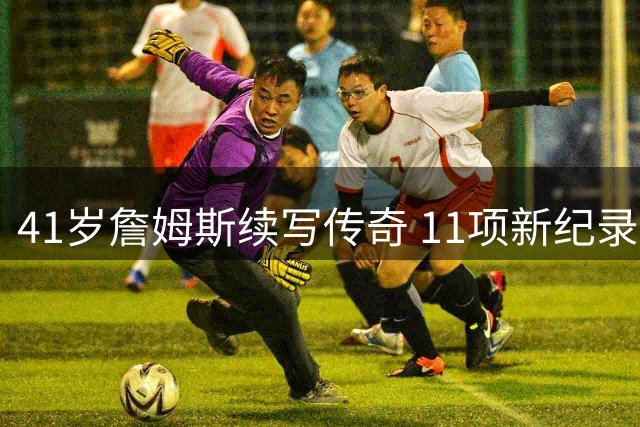 41岁詹姆斯续写传奇 11项新纪录印证NBA门面地位