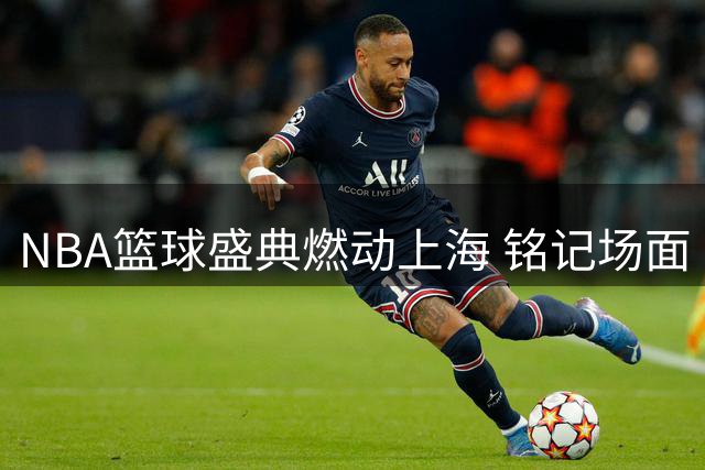NBA篮球盛典燃动上海 铭记场面